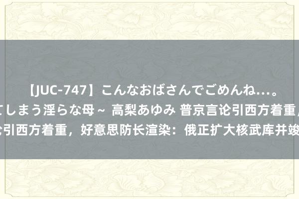 【JUC-747】こんなおばさんでごめんね…。～童貞チ○ポに発情してしまう淫らな母～ 高梨あゆみ 普京言论引西方着重，好意思防长渲染：俄正扩大核武库并竣事核武当代化