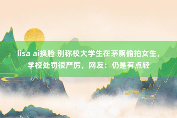 lisa ai换脸 别称校大学生在茅厕偷拍女生，学校处罚很严厉，网友：仍是有点轻