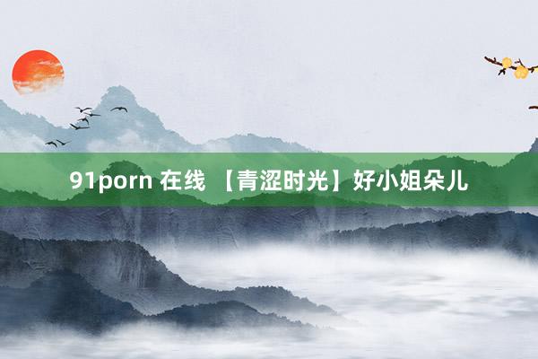 91porn 在线 【青涩时光】好小姐朵儿