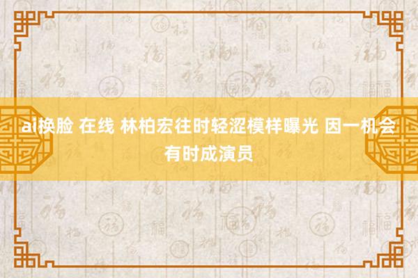 ai换脸 在线 林柏宏往时轻涩模样曝光 因一机会有时成演员