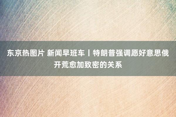 东京热图片 新闻早班车丨特朗普强调愿好意思俄开荒愈加致密的关系