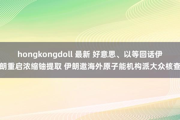 hongkongdoll 最新 好意思、以等回话伊朗重启浓缩铀提取 伊朗邀海外原子能机构派大众核查