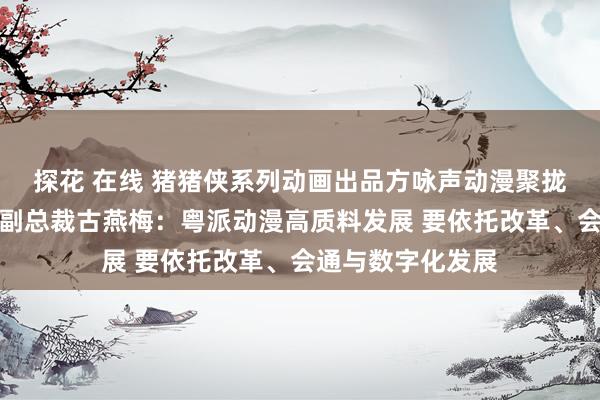 探花 在线 猪猪侠系列动画出品方咏声动漫聚拢独创东说念主、副总裁古燕梅：粤派动漫高质料发展 要依托改革、会通与数字化发展