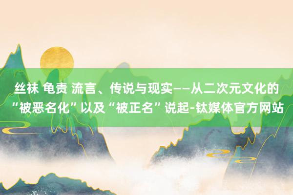 丝袜 龟责 流言、传说与现实——从二次元文化的“被恶名化”以及“被正名”说起-钛媒体官方网站