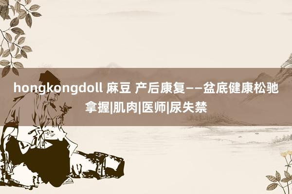hongkongdoll 麻豆 产后康复——盆底健康松驰拿握|肌肉|医师|尿失禁