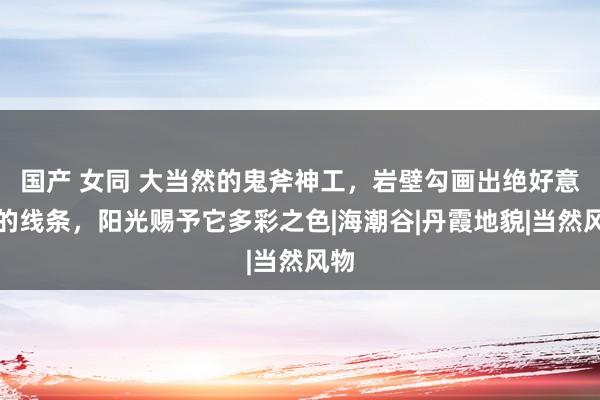 国产 女同 大当然的鬼斧神工，岩壁勾画出绝好意思的线条，阳光赐予它多彩之色|海潮谷|丹霞地貌|当然风物