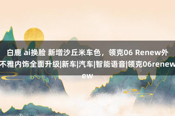 白鹿 ai换脸 新增沙丘米车色，领克06 Renew外不雅内饰全面升级|新车|汽车|智能语音|领克06renew