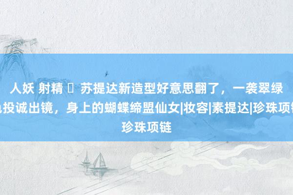 人妖 射精 ​苏提达新造型好意思翻了，一袭翠绿色投诚出镜，身上的蝴蝶缔盟仙女|妆容|素提达|珍珠项链