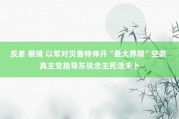 反差 眼镜 以军对贝鲁特伸开“最大界限”空袭 真主党指导东说念主死活未卜