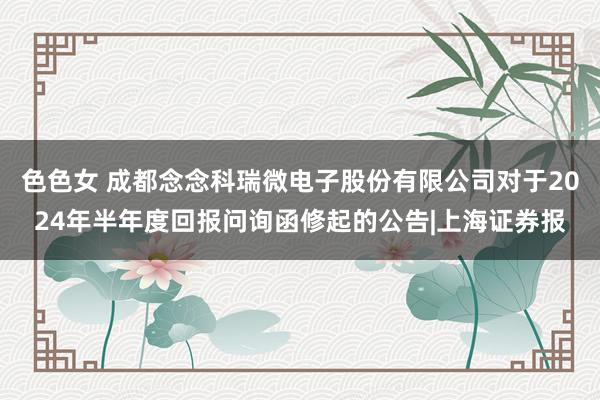 色色女 成都念念科瑞微电子股份有限公司对于2024年半年度回报问询函修起的公告|上海证券报