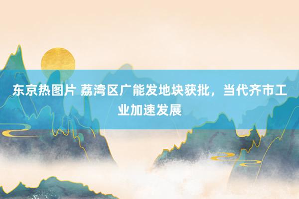 东京热图片 荔湾区广能发地块获批，当代齐市工业加速发展