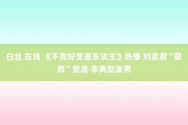 白丝 在线 《不完好受害东谈主》热播 刘奕君“获胜”塑造 非典型渣男