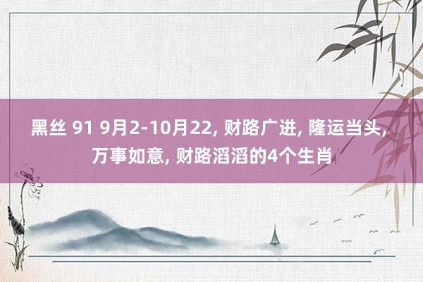 黑丝 91 9月2-10月22， 财路广进， 隆运当头， 万事如意， 财路滔滔的4个生肖
