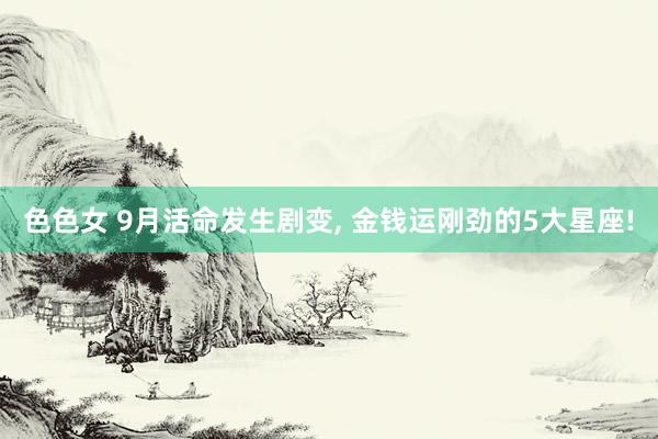 色色女 9月活命发生剧变， 金钱运刚劲的5大星座!