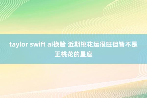taylor swift ai换脸 近期桃花运很旺但皆不是正桃花的星座