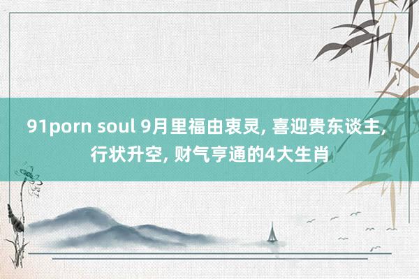 91porn soul 9月里福由衷灵， 喜迎贵东谈主， 行状升空， 财气亨通的4大生肖