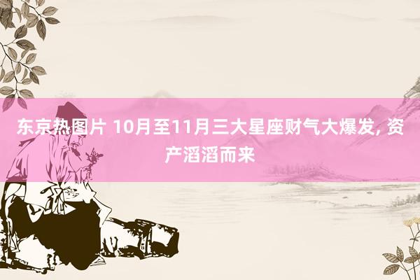 东京热图片 10月至11月三大星座财气大爆发， 资产滔滔而来