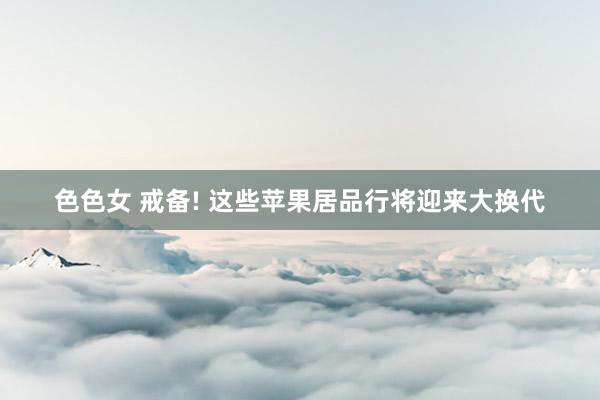 色色女 戒备! 这些苹果居品行将迎来大换代