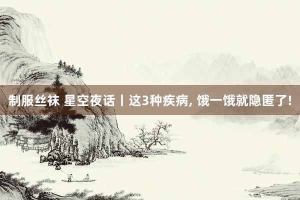 制服丝袜 星空夜话丨这3种疾病， 饿一饿就隐匿了!
