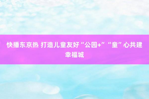 快播东京热 打造儿童友好“公园+”“童”心共建幸福城