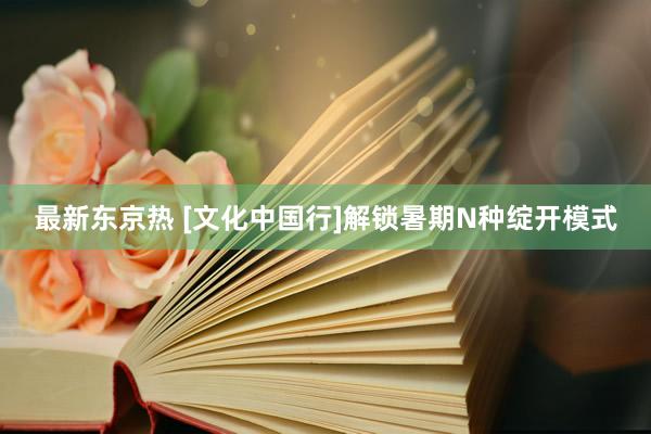 最新东京热 [文化中国行]解锁暑期N种绽开模式