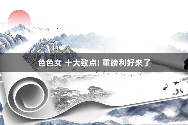 色色女 十大致点! 重磅利好来了