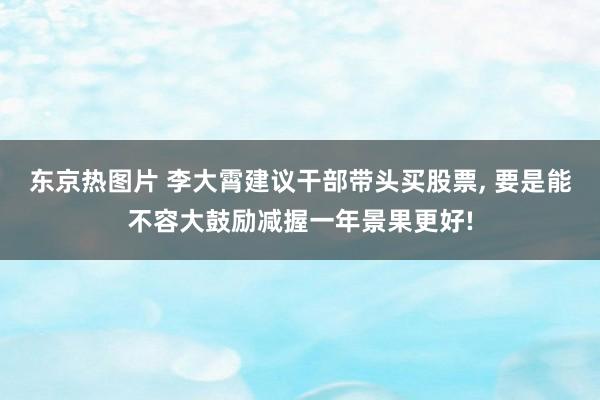东京热图片 李大霄建议干部带头买股票， 要是能不容大鼓励减握一年景果更好!