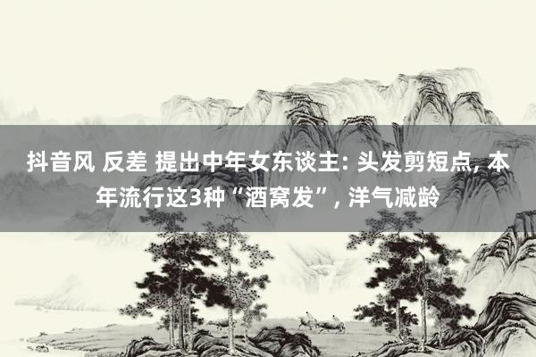 抖音风 反差 提出中年女东谈主: 头发剪短点， 本年流行这3种“酒窝发”， 洋气减龄
