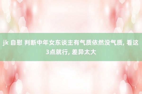 jk 自慰 判断中年女东谈主有气质依然没气质， 看这3点就行， 差异太大
