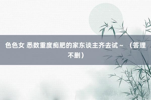 色色女 悉数重度痴肥的家东谈主齐去试~ (答理不删)