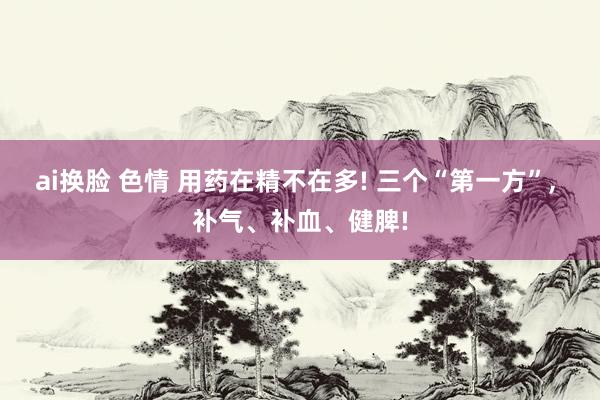 ai换脸 色情 用药在精不在多! 三个“第一方”， 补气、补血、健脾!