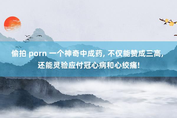 偷拍 porn 一个神奇中成药， 不仅能赞成三高， 还能灵验应付冠心病和心绞痛!