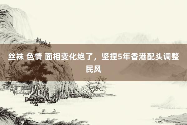 丝袜 色情 面相变化绝了,坚捏5年香港配头调整民风