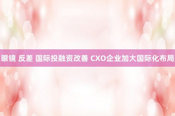 眼镜 反差 国际投融资改善 CXO企业加大国际化布局