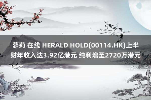 萝莉 在线 HERALD HOLD(00114.HK)上半财年收入达3.92亿港元 纯利增至2720万港元