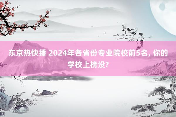 东京热快播 2024年各省份专业院校前5名， 你的学校上榜没?