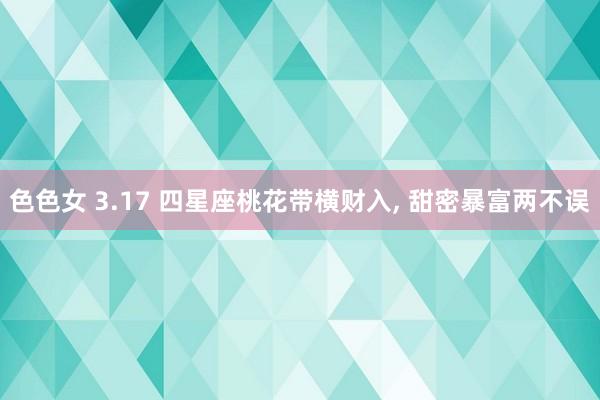 色色女 3.17 四星座桃花带横财入， 甜密暴富两不误