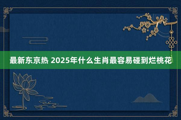 最新东京热 2025年什么生肖最容易碰到烂桃花