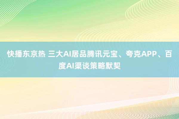 快播东京热 三大AI居品腾讯元宝、夸克APP、百度AI渠谈策略默契