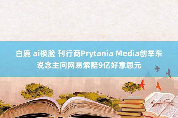 白鹿 ai换脸 刊行商Prytania Media创举东说念主向网易索赔9亿好意思元