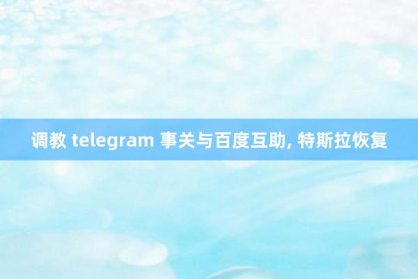 调教 telegram 事关与百度互助， 特斯拉恢复