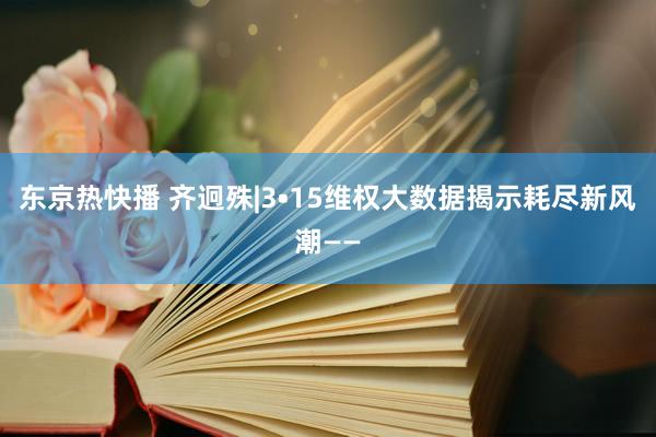 东京热快播 齐迥殊|3•15维权大数据揭示耗尽新风潮——