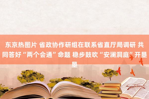 东京热图片 省政协作研组在联系省直厅局调研 共同答好“两个会通”命题 稳步鼓吹“安澜洞庭”开垦