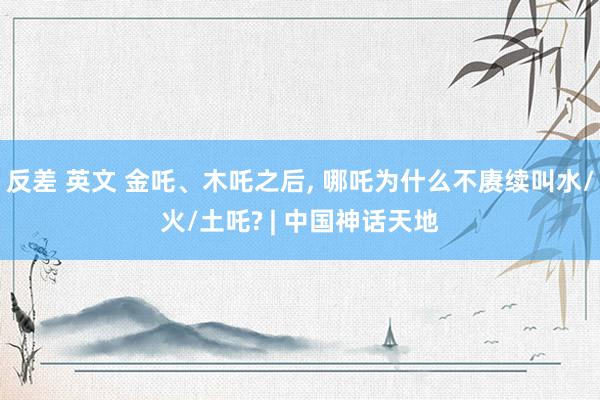 反差 英文 金吒、木吒之后， 哪吒为什么不赓续叫水/火/土吒? | 中国神话天地