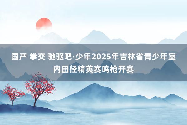 国产 拳交 驰驱吧·少年2025年吉林省青少年室内田径精英赛鸣枪开赛