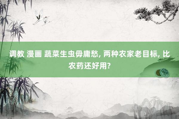 调教 漫画 蔬菜生虫毋庸愁， 两种农家老目标， 比农药还好用?
