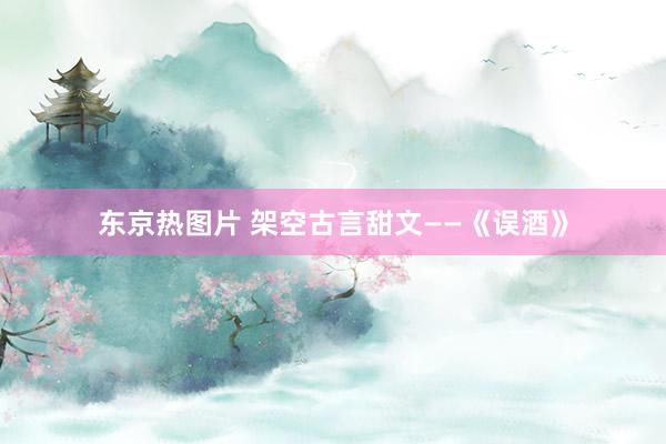 东京热图片 架空古言甜文——《误酒》