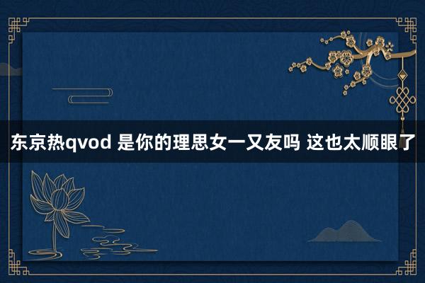 东京热qvod 是你的理思女一又友吗 这也太顺眼了