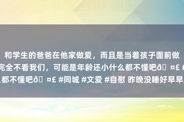 和学生的爸爸在他家做爱，而且是当着孩子面前做爱，太刺激了，孩子完全不看我们，可能是年龄还小什么都不懂吧🤣 #同城 #文爱 #自慰 昨晚没睡好早早来上班