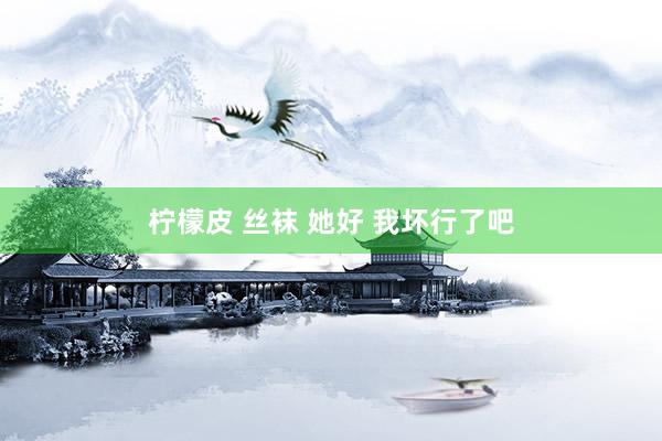 柠檬皮 丝袜 她好 我坏行了吧